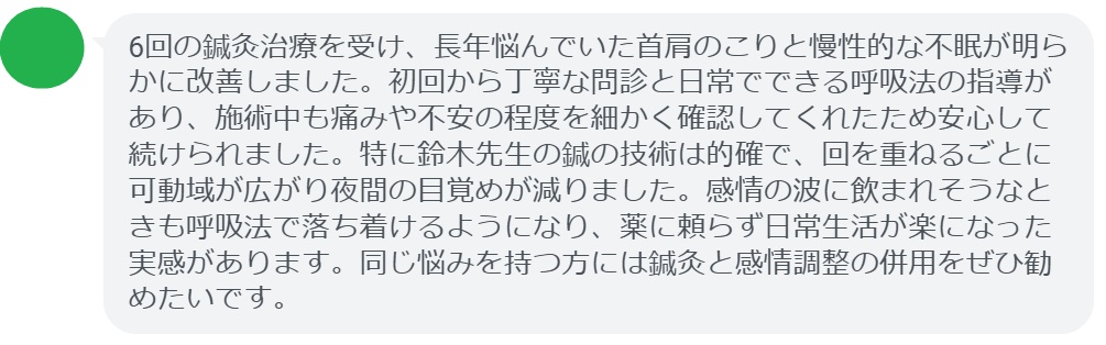 6回の鍼灸治療を受け、長年悩んでいた首肩のこりと慢性的な不眠が明らかに改善しました。初回から丁寧な問診と日常でできる呼吸法の指導があり、施術中も痛みや不安の程度を細かく確認してくれたため安心して続けられました。特に鈴木先生の鍼の技術は的確で、回を重ねるごとに可動域が広がり夜間の目覚めが減りました。感情の波に飲まれそうなときも呼吸法で落ち着けるようになり、薬に頼らず日常生活が楽になった実感があります。同じ悩みを持つ方には鍼灸と感情調整の併用をぜひ勧めたいです。