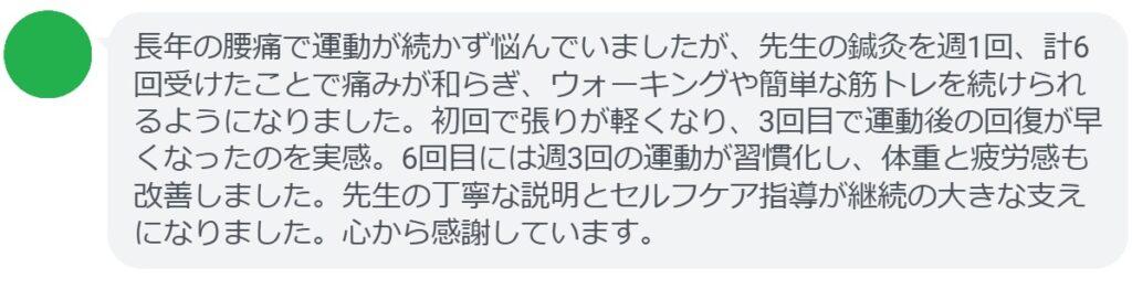 長年の腰痛で運動が続かず悩んでいましたが、先生の鍼灸を週1回、計6回受けたことで痛みが和らぎ、ウォーキングや簡単な筋トレを続けられるようになりました。初回で張りが軽くなり、3回目で運動後の回復が早くなったのを実感。6回目には週3回の運動が習慣化し、体重と疲労感も改善しました。先生の丁寧な説明とセルフケア指導が継続の大きな支えになりました。心から感謝しています。