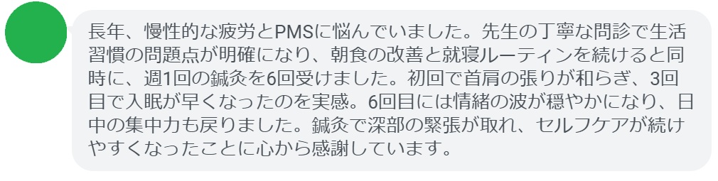 長年、慢性的な疲労とPMSに悩んでいました。先生の丁寧な問診で生活習慣の問題点が明確になり、朝食の改善と就寝ルーティンを続けると同時に、週1回の鍼灸を6回受けました。初回で首肩の張りが和らぎ、3回目で入眠が早くなったのを実感。6回目には情緒の波が穏やかになり、日中の集中力も戻りました。鍼灸で深部の緊張が取れ、セルフケアが続けやすくなったことに心から感謝しています。