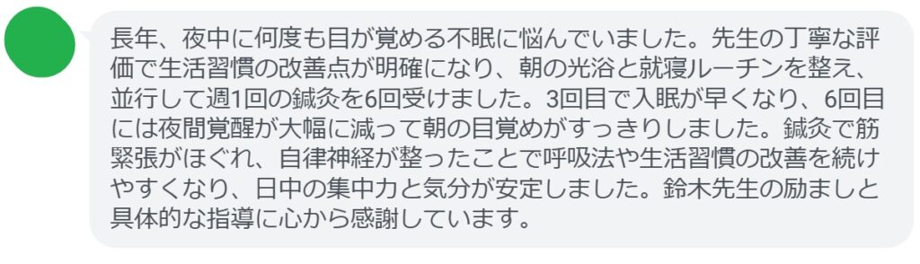 長年、夜中に何度も目が覚める不眠に悩んでいました。先生の丁寧な評価で生活習慣の改善点が明確になり、朝の光浴と就寝ルーチンを整え、並行して週1回の鍼灸を6回受けました。3回目で入眠が早くなり、6回目には夜間覚醒が大幅に減って朝の目覚めがすっきりしました。鍼灸で筋緊張がほぐれ、自律神経が整ったことで呼吸法や生活習慣の改善を続けやすくなり、日中の集中力と気分が安定しました。鈴木先生の励ましと具体的な指導に心から感謝しています。