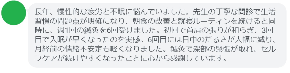 長年、慢性的な疲労と不眠に悩んでいました。先生の丁寧な問診で生活習慣の問題点が明確になり、朝食の改善と就寝ルーティンを続けると同時に、週1回の鍼灸を6回受けました。初回で首肩の張りが和らぎ、3回目で入眠が早くなったのを実感。6回目には日中のだるさが大幅に減り、月経前の情緒不安定も軽くなりました。鍼灸で深部の緊張が取れ、セルフケアが続けやすくなったことに心から感謝しています。