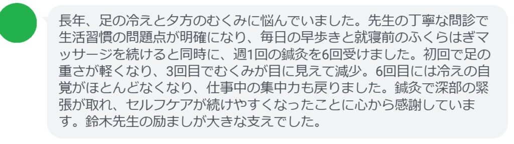 長年、足の冷えと夕方のむくみに悩んでいました。先生の丁寧な問診で生活習慣の問題点が明確になり、毎日の早歩きと就寝前のふくらはぎマッサージを続けると同時に、週1回の鍼灸を6回受けました。初回で足の重さが軽くなり、3回目でむくみが目に見えて減少。6回目には冷えの自覚がほとんどなくなり、仕事中の集中力も戻りました。鍼灸で深部の緊張が取れ、セルフケアが続けやすくなったことに心から感謝しています。鈴木先生の励ましが大きな支えでした。