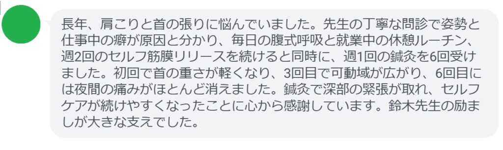長年、肩こりと首の張りに悩んでいました。先生の丁寧な問診で姿勢と仕事中の癖が原因と分かり、毎日の腹式呼吸と就業中の休憩ルーチン、週2回のセルフ筋膜リリースを続けると同時に、週1回の鍼灸を6回受けました。初回で首の重さが軽くなり、3回目で可動域が広がり、6回目には夜間の痛みがほとんど消えました。鍼灸で深部の緊張が取れ、セルフケアが続けやすくなったことに心から感謝しています。鈴木先生の励ましが大きな支えでした。