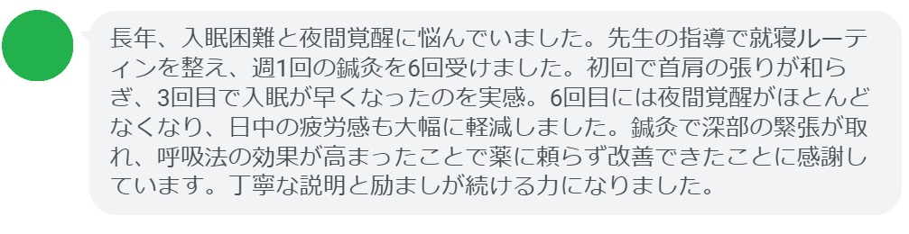 長年、入眠困難と夜間覚醒に悩んでいました。先生の指導で就寝ルーティンを整え、週1回の鍼灸を6回受けました。初回で首肩の張りが和らぎ、3回目で入眠が早くなったのを実感。6回目には夜間覚醒がほとんどなくなり、日中の疲労感も大幅に軽減しました。鍼灸で深部の緊張が取れ、呼吸法の効果が高まったことで薬に頼らず改善できたことに感謝しています。丁寧な説明と励ましが続ける力になりました。