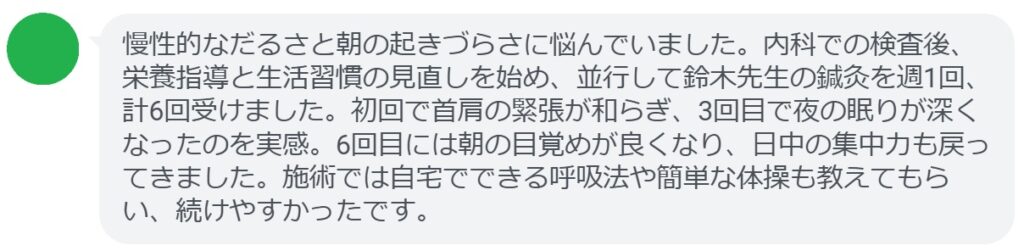 慢性的なだるさと朝の起きづらさに悩んでいました。内科での検査後、栄養指導と生活習慣の見直しを始め、並行して鈴木先生の鍼灸を週1回、計6回受けました。初回で首肩の緊張が和らぎ、3回目で夜の眠りが深くなったのを実感。6回目には朝の目覚めが良くなり、日中の集中力も戻ってきました。施術では自宅でできる呼吸法や簡単な体操も教えてもらい、続けやすかったです。