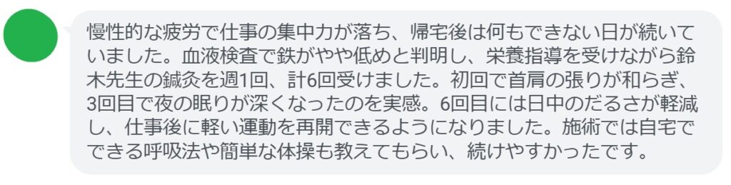 慢性的な疲労で仕事の集中力が落ち、帰宅後は何もできない日が続いていました。血液検査で鉄がやや低めと判明し、栄養指導を受けながら鈴木先生の鍼灸を週1回、計6回受けました。初回で首肩の張りが和らぎ、3回目で夜の眠りが深くなったのを実感。6回目には日中のだるさが軽減し、仕事後に軽い運動を再開できるようになりました。施術では自宅でできる呼吸法や簡単な体操も教えてもらい、続けやすかったです。