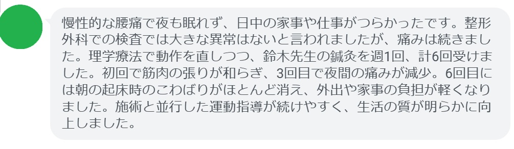 慢性的な腰痛で夜も眠れず、日中の家事や仕事がつらかったです。整形外科での検査では大きな異常はないと言われましたが、痛みは続きました。理学療法で動作を直しつつ、鈴木先生の鍼灸を週1回、計6回受けました。初回で筋肉の張りが和らぎ、3回目で夜間の痛みが減少。6回目には朝の起床時のこわばりがほとんど消え、外出や家事の負担が軽くなりました。施術と並行した運動指導が続けやすく、生活の質が明らかに向上しました。
