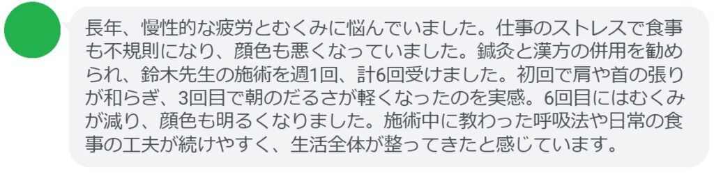 長年、慢性的な疲労とむくみに悩んでいました。仕事のストレスで食事も不規則になり、顔色も悪くなっていました。鍼灸と漢方の併用を勧められ、鈴木先生の施術を週1回、計6回受けました。初回で肩や首の張りが和らぎ、3回目で朝のだるさが軽くなったのを実感。6回目にはむくみが減り、顔色も明るくなりました。施術中に教わった呼吸法や日常の食事の工夫が続けやすく、生活全体が整ってきたと感じています。