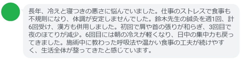 長年、冷えと寝つきの悪さに悩んでいました。仕事のストレスで食事も不規則になり、体調が安定しませんでした。鈴木先生の鍼灸を週1回、計6回受け、漢方も併用しました。初回で肩や首の張りが和らぎ、3回目で夜のほてりが減少。6回目には朝の冷えが軽くなり、日中の集中力も戻ってきました。施術中に教わった呼吸法や温かい食事の工夫が続けやすく、生活全体が整ってきたと感じています。