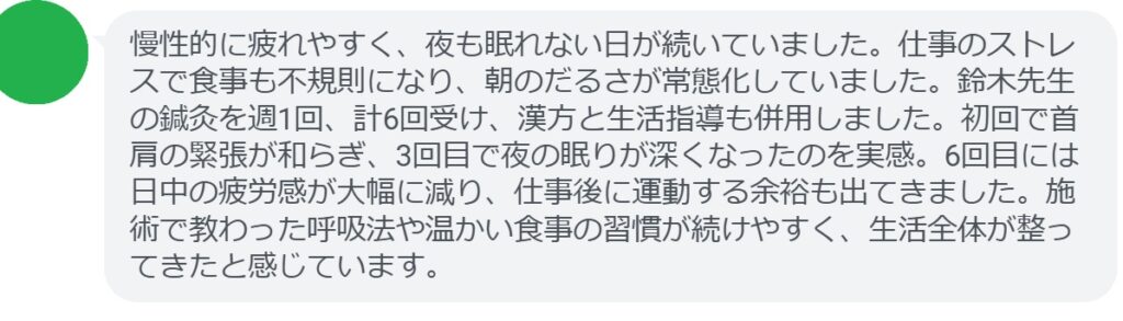 慢性的に疲れやすく、夜も眠れない日が続いていました。仕事のストレスで食事も不規則になり、朝のだるさが常態化していました。鈴木先生の鍼灸を週1回、計6回受け、漢方と生活指導も併用しました。初回で首肩の緊張が和らぎ、3回目で夜の眠りが深くなったのを実感。6回目には日中の疲労感が大幅に減り、仕事後に運動する余裕も出てきました。施術で教わった呼吸法や温かい食事の習慣が続けやすく、生活全体が整ってきたと感じています。