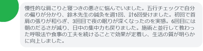 慢性的な肩こりと寝つきの悪さに悩んでいました。五行チェックで自分の偏りが分かり、鈴木先生の鍼灸を週1回、計6回受けました。初回で首肩の張りが和らぎ、3回目で夜の眠りが深くなったのを実感。6回目には朝のだるさが減り、日中の集中力も戻りました。施術と並行して教わった呼吸法や食事の工夫を続けることで効果が定着し、生活の質が明らかに向上しました。