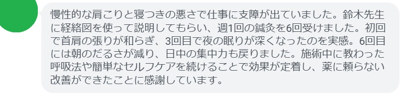 慢性的な肩こりと寝つきの悪さで仕事に支障が出ていました。鈴木先生に経絡図を使って説明してもらい、週1回の鍼灸を6回受けました。初回で首肩の張りが和らぎ、3回目で夜の眠りが深くなったのを実感。6回目には朝のだるさが減り、日中の集中力も戻りました。施術中に教わった呼吸法や簡単なセルフケアを続けることで効果が定着し、薬に頼らない改善ができたことに感謝しています。