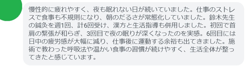 慢性的に疲れやすく、夜も眠れない日が続いていました。仕事のストレスで食事も不規則になり、朝のだるさが常態化していました。鈴木先生の鍼灸を週1回、計6回受け、漢方と生活指導も併用しました。初回で首肩の緊張が和らぎ、3回目で夜の眠りが深くなったのを実感。6回目には日中の疲労感が大幅に減り、仕事後に運動する余裕も出てきました。施術で教わった呼吸法や温かい食事の習慣が続けやすく、生活全体が整ってきたと感じています。