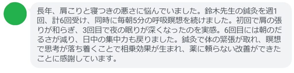 長年、肩こりと寝つきの悪さに悩んでいました。鈴木先生の鍼灸を週1回、計6回受け、同時に毎朝5分の呼吸瞑想を続けました。初回で肩の張りが和らぎ、3回目で夜の眠りが深くなったのを実感。6回目には朝のだるさが減り、日中の集中力も戻りました。鍼灸で体の緊張が取れ、瞑想で思考が落ち着くことで相乗効果が生まれ、薬に頼らない改善ができたことに感謝しています。