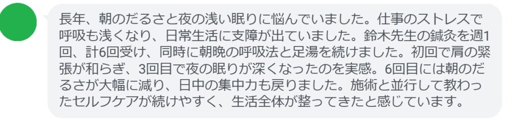 長年、朝のだるさと夜の浅い眠りに悩んでいました。仕事のストレスで呼吸も浅くなり、日常生活に支障が出ていました。鈴木先生の鍼灸を週1回、計6回受け、同時に朝晩の呼吸法と足湯を続けました。初回で肩の緊張が和らぎ、3回目で夜の眠りが深くなったのを実感。6回目には朝のだるさが大幅に減り、日中の集中力も戻りました。施術と並行して教わったセルフケアが続けやすく、生活全体が整ってきたと感じています。