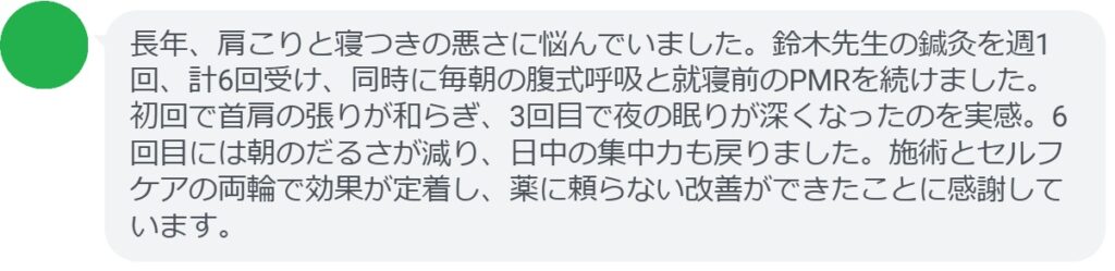 長年、肩こりと寝つきの悪さに悩んでいました。鈴木先生の鍼灸を週1回、計6回受け、同時に毎朝の腹式呼吸と就寝前のPMRを続けました。初回で首肩の張りが和らぎ、3回目で夜の眠りが深くなったのを実感。6回目には朝のだるさが減り、日中の集中力も戻りました。施術とセルフケアの両輪で効果が定着し、薬に頼らない改善ができたことに感謝しています。