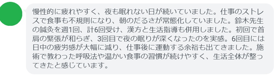 慢性的に疲れやすく、夜も眠れない日が続いていました。仕事のストレスで食事も不規則になり、朝のだるさが常態化していました。鈴木先生の鍼灸を週1回、計6回受け、漢方と生活指導も併用しました。初回で首肩の緊張が和らぎ、3回目で夜の眠りが深くなったのを実感。6回目には日中の疲労感が大幅に減り、仕事後に運動する余裕も出てきました。施術で教わった呼吸法や温かい食事の習慣が続けやすく、生活全体が整ってきたと感じています。