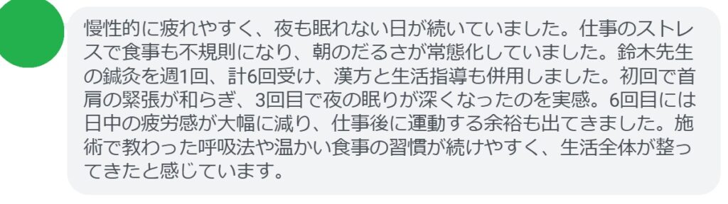 慢性的に疲れやすく、夜も眠れない日が続いていました。仕事のストレスで食事も不規則になり、朝のだるさが常態化していました。鈴木先生の鍼灸を週1回、計6回受け、漢方と生活指導も併用しました。初回で首肩の緊張が和らぎ、3回目で夜の眠りが深くなったのを実感。6回目には日中の疲労感が大幅に減り、仕事後に運動する余裕も出てきました。施術で教わった呼吸法や温かい食事の習慣が続けやすく、生活全体が整ってきたと感じています。