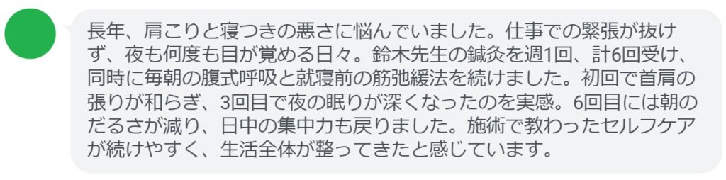 長年、肩こりと寝つきの悪さに悩んでいました。仕事での緊張が抜けず、夜も何度も目が覚める日々。鈴木先生の鍼灸を週1回、計6回受け、同時に毎朝の腹式呼吸と就寝前の筋弛緩法を続けました。初回で首肩の張りが和らぎ、3回目で夜の眠りが深くなったのを実感。6回目には朝のだるさが減り、日中の集中力も戻りました。施術で教わったセルフケアが続けやすく、生活全体が整ってきたと感じています。