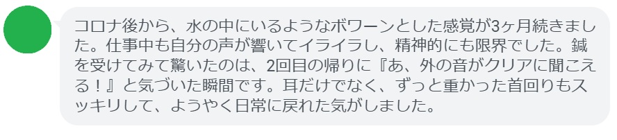 当院で施術を受けられた40代女性のエピソードをご紹介します。

「コロナ後から、水の中にいるようなボワーンとした感覚が3ヶ月続きました。仕事中も自分の声が響いてイライラし、精神的にも限界でした。鍼を受けてみて驚いたのは、2回目の帰りに『あ、外の音がクリアに聞こえる！』と気づいた瞬間です。耳だけでなく、ずっと重かった首回りもスッキリして、ようやく日常に戻れた気がしました。」

このように、段階を経て少しずつ「クリアな世界」を取り戻していくのが鍼灸治療の特徴です。