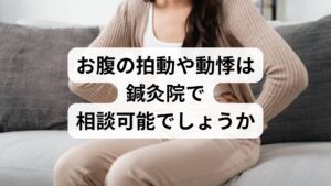 質問者:40代女性/埼玉県在住
「自律神経の乱れが原因で、仰向けになった際などにお腹がドクドクと拍動する感覚があり、不安を感じています。こうした拍動が強く伝わる症状や、それに伴う腹部の緊張、中々取れない動悸のような違和感は、そちらの鍼灸院で対応していただけますか。」