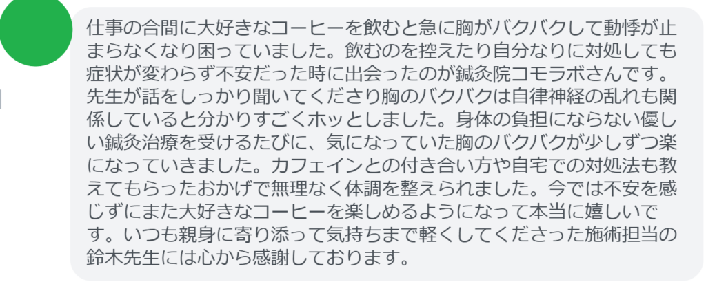 【改善された方の感想（口コミレビュー）】
・東京都在住/40歳女性
仕事の合間に大好きなコーヒーを飲むと急に胸がバクバクして動悸が止まらなくなり困っていました。飲むのを控えたり自分なりに対処しても症状が変わらず不安だった時に出会ったのが鍼灸院コモラボさんです。先生が話をしっかり聞いてくださり胸のバクバクは自律神経の乱れも関係していると分かりすごくホッとしました。身体の負担にならない優しい鍼灸治療を受けるたびに、気になっていた胸のバクバクが少しずつ楽になっていきました。カフェインとの付き合い方や自宅での対処法も教えてもらったおかげで無理なく体調を整えられました。今では不安を感じずにまた大好きなコーヒーを楽しめるようになって本当に嬉しいです。いつも親身に寄り添って気持ちまで軽くしてくださった施術担当の鈴木先生には心から感謝しております。


実際に当院ご来院になって改善された患者様の声と改善までの経過を報告します。
下記のリンクから別ページでご覧ください。