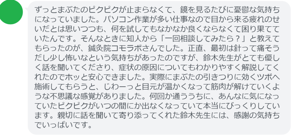 【改善された方の感想（口コミレビュー）】
・静岡県在住/40歳女性
ずっとまぶたのピクピクが止まらなくて、鏡を見るたびに憂鬱な気持ちになっていました。パソコン作業が多い仕事なので目から来る疲れのせいだとは思いつつも、何を試してもなかなか良くならなくて困り果てていたんです。そんなときに知人から「一回相談してみたら？」と教えてもらったのが、鍼灸院コモラボさんでした。正直、最初は針って痛そうだし少し怖いなという気持ちがあったのですが、鈴木先生がとても優しく話を聞いてくださり、症状の原因についてもわかりやすく解説してくれたのでホッと安心できました。実際にまぶたの引きつりに効くツボへ施術してもらうと、じわーっと目元が温かくなって筋肉が解けていくような不思議な感覚がありました。何回か通ううちに、あんなに気になっていたピクピクがいつの間にか出なくなっていて本当にびっくりしています。親切に話を聞いて寄り添ってくれた鈴木先生には、感謝の気持ちでいっぱいです。


実際に当院ご来院になって改善された患者様の声と改善までの経過を報告します。
下記のリンクから別ページでご覧ください。