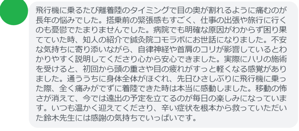 【改善された方の感想（口コミレビュー）】
・東京都在住/30歳女性
飛行機に乗るたび離着陸のタイミングで目の奥が割れるように痛むのが長年の悩みでした。搭乗前の緊張感もすごく、仕事の出張や旅行に行くのも憂鬱でたまりませんでした。病院でも明確な原因がわからず困り果てていた時、知人の紹介で鍼灸院コモラボにお世話になりました。不安な気持ちに寄り添いながら、自律神経や首肩のコリが影響しているとわかりやすく説明してくださり心から安心できました。実際にハリの施術を受けると、初回から頭の重さや目の疲れがすっと軽くなる感覚がありました。通ううちに身体全体がほぐれ、先日ひさしぶりに飛行機に乗った際、全く痛みがでずに着陸できた時は本当に感動しました。移動の怖さが消えて、今では遠出の予定を立てるのが毎日の楽しみになっています。いつも温かく迎えてくださり、辛い症状を根本から救っていただいた鈴木先生には感謝の気持ちでいっぱいです。


実際に当院ご来院になって改善された患者様の声と改善までの経過を報告します。
下記のリンクから別ページでご覧ください。