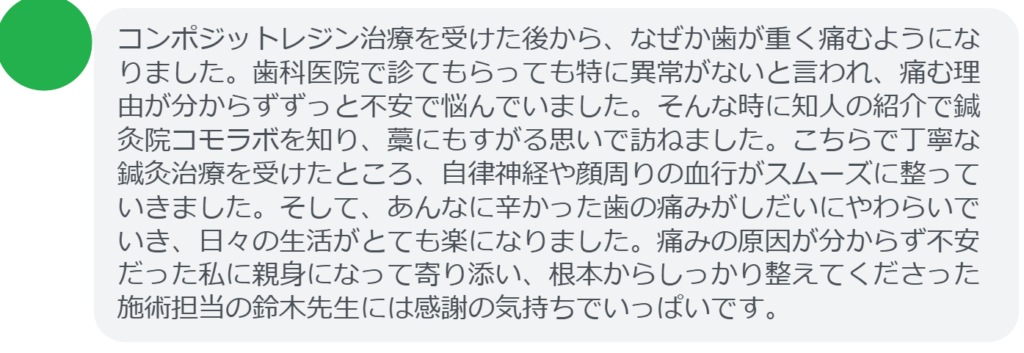【改善された方の感想（口コミレビュー）】
・千葉県在住/40歳女性
コンポジットレジン治療を受けた後から、なぜか歯が重く痛むようになりました。歯科医院で診てもらっても特に異常がないと言われ、痛む理由が分からずずっと不安で悩んでいました。そんな時に知人の紹介で鍼灸院コモラボを知り、藁にもすがる思いで訪ねました。こちらで丁寧な鍼灸治療を受けたところ、自律神経や顔周りの血行がスムーズに整っていきました。そして、あんなに辛かった歯の痛みがしだいにやわらいでいき、日々の生活がとても楽になりました。痛みの原因が分からず不安だった私に親身になって寄り添い、根本からしっかり整えてくださった施術担当の鈴木先生には感謝の気持ちでいっぱいです。


実際に当院ご来院になって改善された患者様の声と改善までの経過を報告します。
下記のリンクから別ページでご覧ください。