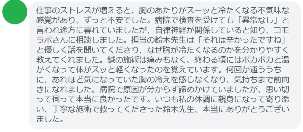 【改善された方の感想(口コミレビュー)】
・茨城県在住/40歳女性
仕事のストレスが増えると、胸のあたりがスーッと冷たくなる不気味な感覚があり、ずっと不安でした。病院で検査を受けても「異常なし」と言われ途方に暮れていましたが、自律神経が関係していると知り、コモラボさんに相談しました。担当の鈴木先生は「それは辛かったですね」と優しく話を聞いてくださり、なぜ胸が冷たくなるのかを分かりやすく教えてくれました。鍼の施術は痛みもなく、終わる頃にはポカポカと温かくなって体がスッと軽くなったのを覚えています。何回か通ううちに、あれほど気になっていた胸の冷えを感じなくなり、気持ちまで前向きになれました。病院で原因が分からず諦めかけていましたが、思い切って伺って本当に良かったです。いつも私の体調に親身になって寄り添い、丁寧な施術で救ってくださった鈴木先生、本当にありがとうございました。
実際に当院ご来院になって改善された患者様の声と改善までの経過を報告します。
下記のリンクから別ページでご覧ください。