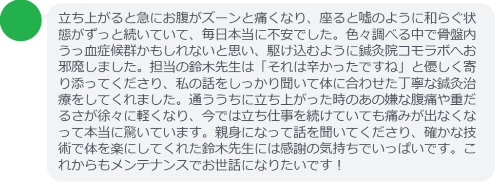 【改善された方の感想（口コミレビュー）】
・神奈川県在住/30歳女性
立ち上がると急にお腹がズーンと痛くなり、座ると嘘のように和らぐ状態がずっと続いていて、毎日本当に不安でした。色々調べる中で骨盤内うっ血症候群かもしれないと思い、駆け込むように鍼灸院コモラボへお邪魔しました。担当の鈴木先生は「それは辛かったですね」と優しく寄り添ってくださり、私の話をしっかり聞いて体に合わせた丁寧な鍼灸治療をしてくれました。通ううちに立ち上がった時のあの嫌な腹痛や重だるさが徐々に軽くなり、今では立ち仕事を続けていても痛みが出なくなって本当に驚いています。親身になって話を聞いてくださり、確かな技術で体を楽にしてくれた鈴木先生には感謝の気持ちでいっぱいです。これからもメンテナンスでお世話になりたいです！


実際に当院ご来院になって改善された患者様の声と改善までの経過を報告します。
下記のリンクから別ページでご覧ください。