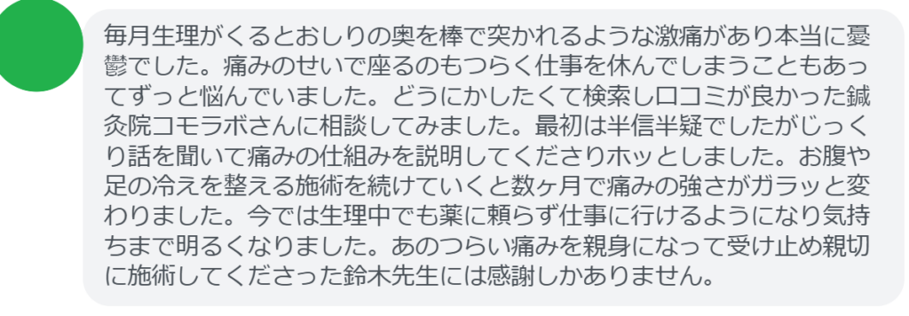 【改善された方の感想（口コミレビュー）】
・千葉県在住/40歳女性
毎月生理がくるとおしりの奥を棒で突かれるような激痛があり本当に憂鬱でした。痛みのせいで座るのもつらく仕事を休んでしまうこともあってずっと悩んでいました。どうにかしたくて検索し口コミが良かった鍼灸院コモラボさんに相談してみました。最初は半信半疑でしたがじっくり話を聞いて痛みの仕組みを説明してくださりホッとしました。お腹や足の冷えを整える施術を続けていくと数ヶ月で痛みの強さがガラッと変わりました。今では生理中でも薬に頼らず仕事に行けるようになり気持ちまで明るくなりました。あのつらい痛みを親身になって受け止め親切に施術してくださった鈴木先生には感謝しかありません。


実際に当院ご来院になって改善された患者様の声と改善までの経過を報告します。
下記のリンクから別ページでご覧ください。