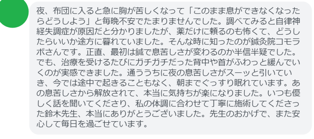 【改善された方の感想（口コミレビュー）】
・埼玉県在住/50歳女性
夜、布団に入ると急に胸が苦しくなって「このまま息ができなくなったらどうしよう」と毎晩不安でたまりませんでした。調べてみると自律神経失調症が原因だと分かりましたが、薬だけに頼るのも怖くて、どうしたらいいか途方に暮れていました。そんな時に知ったのが鍼灸院コモラボさんです。正直、最初は鍼で息苦しさが変わるのか半信半疑でした。でも、治療を受けるたびにガチガチだった背中や首がふわっと緩んでいくのが実感できました。通ううちに夜の息苦しさがスーッと引いていき、今では途中で起きることもなく、朝までぐっすり眠れています。あの息苦しさから解放されて、本当に気持ちが楽になりました。いつも優しく話を聞いてくださり、私の体調に合わせて丁寧に施術してくださった鈴木先生、本当にありがとうございました。先生のおかげで、また安心して毎日を過ごせています。


実際に当院ご来院になって改善された患者様の声と改善までの経過を報告します。
下記のリンクから別ページでご覧ください。