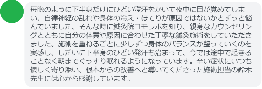 【改善された方の感想(口コミレビュー)】
・神奈川県在住/50歳男性
毎晩のように下半身だけにひどい寝汗をかいて夜中に目が覚めてしまい、自律神経の乱れや身体の冷え・ほてりが原因ではないかとずっと悩んでいました。そんな時に鍼灸院コモラボを知り、親身なカウンセリングとともに自分の体質や原因に合わせた丁寧な鍼灸施術をしていただきました。施術を重ねるごとに少しずつ身体のバランスが整っていくのを実感し、しだいに下半身のひどい発汗も治まって、今では途中で起きることなく朝までぐっすり眠れるようになっています。辛い症状にいつも優しく寄り添い、根本からの改善へと導いてくださった施術担当の鈴木先生には心から感謝しています。
実際に当院ご来院になって改善された患者様の声と改善までの経過を報告します。
下記のリンクから別ページでご覧ください。