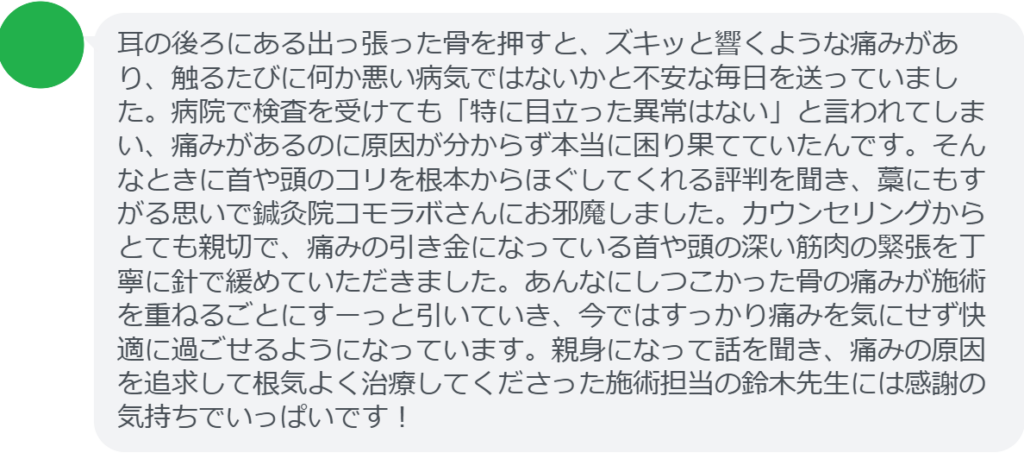 【改善された方の感想(口コミレビュー)】
・東京都在住/20歳女性
耳の後ろにある出っ張った骨を押すと、ズキッと響くような痛みがあり、触るたびに何か悪い病気ではないかと不安な毎日を送っていました。病院で検査を受けても「特に目立った異常はない」と言われてしまい、痛みがあるのに原因が分からず本当に困り果てていたんです。そんなときに首や頭のコリを根本からほぐしてくれる評判を聞き、藁にもすがる思いで鍼灸院コモラボさんにお邪魔しました。カウンセリングからとても親切で、痛みの引き金になっている首や頭の深い筋肉の緊張を丁寧に針で緩めていただきました。あんなにしつこかった骨の痛みが施術を重ねるごとにすーっと引いていき、今ではすっかり痛みを気にせず快適に過ごせるようになっています。親身になって話を聞き、痛みの原因を追求して根気よく治療してくださった施術担当の鈴木先生には感謝の気持ちでいっぱいです!
実際に当院ご来院になって改善された患者様の声と改善までの経過を報告します。
下記のリンクから別ページでご覧ください。