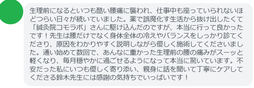 【改善された方の感想（口コミレビュー）】
・山梨県在住/40歳女性
生理前になるといつも酷い腰痛に襲われ、仕事中も座っていられないほどつらい日々が続いていました。薬で誤魔化す生活から抜け出したくて「鍼灸院コモラボ」さんに駆け込んだのですが、本当に行って良かったです！先生は腰だけでなく身体全体の冷えやバランスをしっかり診てくださり、原因をわかりやすく説明しながら優しく施術してくださいました。通い始めて数回で、あんなに重かった生理前の腰の痛みがスーッと軽くなり、毎月穏やかに過ごせるようになって本当に驚いています。不安だった私にいつも優しく寄り添い、親身に話を聞いて丁寧にケアしてくださる鈴木先生には感謝の気持ちでいっぱいです！


実際に当院ご来院になって改善された患者様の声と改善までの経過を報告します。
下記のリンクから別ページでご覧ください。