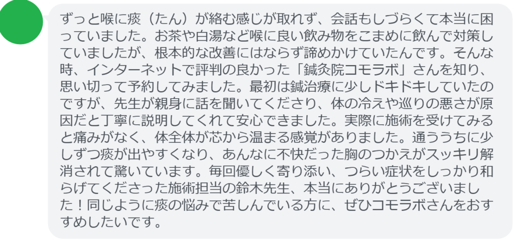 【改善された方の感想(口コミレビュー)】
・東京都在住/50歳女性
ずっと喉に痰(たん)が絡む感じが取れず、会話もしづらくて本当に困っていました。お茶や白湯など喉に良い飲み物をこまめに飲んで対策していましたが、根本的な改善にはならず諦めかけていたんです。そんな時、インターネットで評判の良かった「鍼灸院コモラボ」さんを知り、思い切って予約してみました。最初は鍼治療に少しドキドキしていたのですが、先生が親身に話を聞いてくださり、体の冷えや巡りの悪さが原因だと丁寧に説明してくれて安心できました。実際に施術を受けてみると痛みがなく、体全体が芯から温まる感覚がありました。通ううちに少しずつ痰が出やすくなり、あんなに不快だった胸のつかえがスッキリ解消されて驚いています。毎回優しく寄り添い、つらい症状をしっかり和らげてくださった施術担当の鈴木先生、本当にありがとうございました!同じように痰の悩みで苦しんでいる方に、ぜひコモラボさんをおすすめしたいです。
実際に当院ご来院になって改善された患者様の声と改善までの経過を報告します。
下記のリンクから別ページでご覧ください。