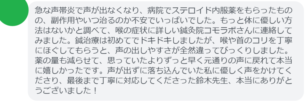 【改善された方の感想（口コミレビュー）】
・東京都在住/30歳女性
急な声帯炎で声が出なくなり、病院でステロイド内服薬をもらったものの、副作用やいつ治るのか不安でいっぱいでした。もっと体に優しい方法はないかと調べて、喉の症状に詳しい鍼灸院コモラボさんに連絡してみました。鍼治療は初めてでドキドキしましたが、喉や首のコリを丁寧にほぐしてもらうと、声の出しやすさが全然違ってびっくりしました。薬の量も減らせて、思っていたよりずっと早く元通りの声に戻れて本当に嬉しかったです。声が出ずに落ち込んでいた私に優しく声をかけてくださり、最後まで丁寧に対応してくださった鈴木先生、本当にありがとうございました！


実際に当院ご来院になって改善された患者様の声と改善までの経過を報告します。
下記のリンクから別ページでご覧ください。