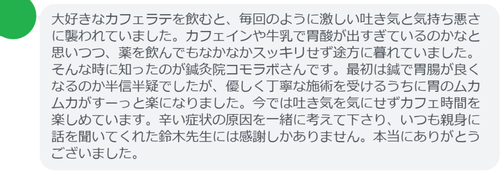【改善された方の感想（口コミレビュー）】
・東京都在住/30歳女性
大好きなカフェラテを飲むと、毎回のように激しい吐き気と気持ち悪さに襲われていました。カフェインや牛乳で胃酸が出すぎているのかなと思いつつ、薬を飲んでもなかなかスッキリせず途方に暮れていました。そんな時に知ったのが鍼灸院コモラボさんです。最初は鍼で胃腸が良くなるのか半信半疑でしたが、優しく丁寧な施術を受けるうちに胃のムカムカがすーっと楽になりました。今では吐き気を気にせずカフェ時間を楽しめています。辛い症状の原因を一緒に考えて下さり、いつも親身に話を聞いてくれた鈴木先生には感謝しかありません。本当にありがとうございました。


実際に当院ご来院になって改善された患者様の声と改善までの経過を報告します。
下記のリンクから別ページでご覧ください。
