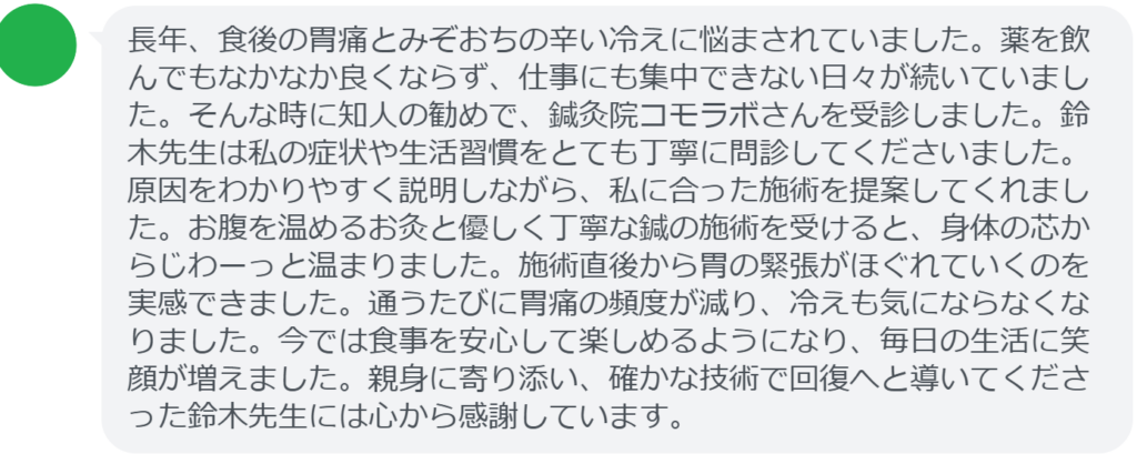 【改善された方の感想(口コミレビュー)】
・群馬県在住/50歳女性
長年、食後の胃痛とみぞおちの辛い冷えに悩まされていました。薬を飲んでもなかなか良くならず、仕事にも集中できない日々が続いていました。そんな時に知人の勧めで、鍼灸院コモラボさんを受診しました。鈴木先生は私の症状や生活習慣をとても丁寧に問診してくださいました。原因をわかりやすく説明しながら、私に合った施術を提案してくれました。お腹を温めるお灸と優しく丁寧な鍼の施術を受けると、身体の芯からじわーっと温まりました。施術直後から胃の緊張がほぐれていくのを実感できました。通うたびに胃痛の頻度が減り、冷えも気にならなくなりました。今では食事を安心して楽しめるようになり、毎日の生活に笑顔が増えました。親身に寄り添い、確かな技術で回復へと導いてくださった鈴木先生には心から感謝しています。
実際に当院ご来院になって改善された患者様の声と改善までの経過を報告します。
下記のリンクから別ページでご覧ください。