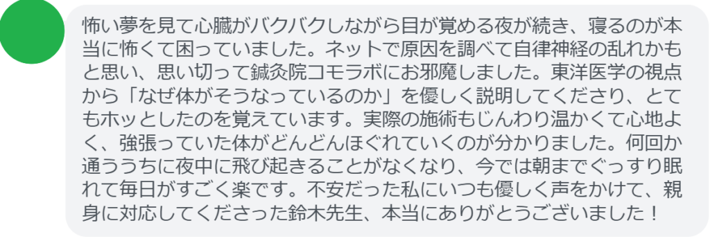 【改善された方の感想（口コミレビュー）】
・茨城県在住/30歳女性
怖い夢を見て心臓がバクバクしながら目が覚める夜が続き、寝るのが本当に怖くて困っていました。ネットで原因を調べて自律神経の乱れかもと思い、思い切って鍼灸院コモラボにお邪魔しました。東洋医学の視点から「なぜ体がそうなっているのか」を優しく説明してくださり、とてもホッとしたのを覚えています。実際の施術もじんわり温かくて心地よく、強張っていた体がどんどんほぐれていくのが分かりました。何回か通ううちに夜中に飛び起きることがなくなり、今では朝までぐっすり眠れて毎日がすごく楽です。不安だった私にいつも優しく声をかけて、親身に対応してくださった鈴木先生、本当にありがとうございました！


実際に当院ご来院になって改善された患者様の声と改善までの経過を報告します。
下記のリンクから別ページでご覧ください。