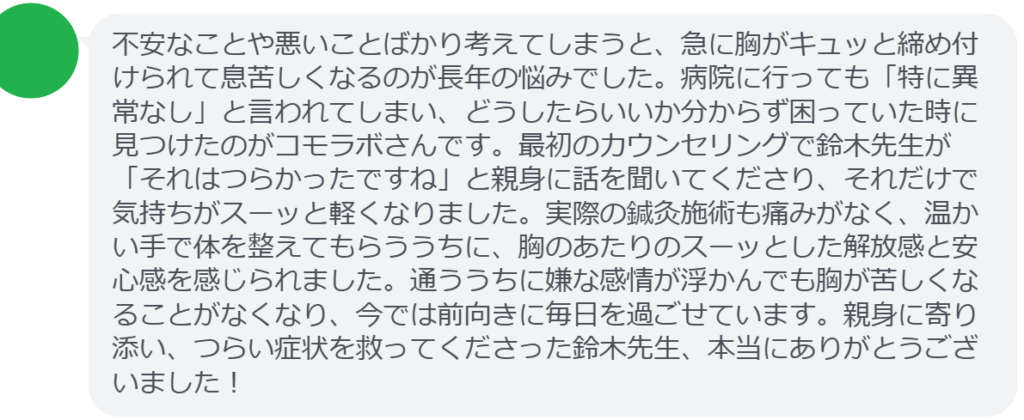 【改善された方の感想（口コミレビュー）】
・埼玉県在住/30歳女性
不安なことや悪いことばかり考えてしまうと、急に胸がキュッと締め付けられて息苦しくなるのが長年の悩みでした。病院に行っても「特に異常なし」と言われてしまい、どうしたらいいか分からず困っていた時に見つけたのがコモラボさんです。最初のカウンセリングで鈴木先生が「それはつらかったですね」と親身に話を聞いてくださり、それだけで気持ちがスーッと軽くなりました。実際の鍼灸施術も痛みがなく、温かい手で体を整えてもらううちに、胸のあたりのスーッとした解放感と安心感を感じられました。通ううちに嫌な感情が浮かんでも胸が苦しくなることがなくなり、今では前向きに毎日を過ごせています。親身に寄り添い、つらい症状を救ってくださった鈴木先生、本当にありがとうございました！


実際に当院ご来院になって改善された患者様の声と改善までの経過を報告します。
下記のリンクから別ページでご覧ください。
