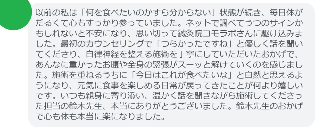 【改善された方の感想(口コミレビュー)】
・静岡県在住/40歳女性
以前の私は「何を食べたいのかすら分からない」状態が続き、毎日体がだるくて心もすっかり参っていました。ネットで調べてうつのサインかもしれないと不安になり、思い切って鍼灸院コモラボさんに駆け込みました。最初のカウンセリングで「つらかったですね」と優しく話を聞いてくださり、自律神経を整える施術を丁寧にしていただいたおかげで、あんなに重かったお腹や全身の緊張がスーッと解けていくのを感じました。施術を重ねるうちに「今日はこれが食べたいな」と自然と思えるようになり、元気に食事を楽しめる日常が戻ってきたことが何より嬉しいです。いつも親身に寄り添い、温かく話を聞きながら施術してくださった担当の鈴木先生、本当にありがとうございました。鈴木先生のおかげで心も体も本当に楽になりました。
実際に当院ご来院になって改善された患者様の声と改善までの経過を報告します。
下記のリンクから別ページでご覧ください。