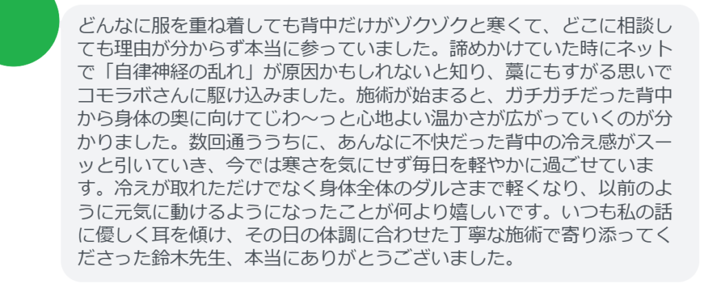 【改善された方の感想(口コミレビュー)】
・群馬県在住/40歳女性
どんなに服を重ね着しても背中だけがゾクゾクと寒くて、どこに相談しても理由が分からず本当に参っていました。諦めかけていた時にネットで「自律神経の乱れ」が原因かもしれないと知り、藁にもすがる思いでコモラボさんに駆け込みました。施術が始まると、ガチガチだった背中から身体の奥に向けてじわ〜っと心地よい温かさが広がっていくのが分かりました。数回通ううちに、あんなに不快だった背中の冷え感がスーッと引いていき、今では寒さを気にせず毎日を軽やかに過ごせています。冷えが取れただけでなく身体全体のダルさまで軽くなり、以前のように元気に動けるようになったことが何より嬉しいです。いつも私の話に優しく耳を傾け、その日の体調に合わせた丁寧な施術で寄り添ってくださった鈴木先生、本当にありがとうございました。
実際に当院ご来院になって改善された患者様の声と改善までの経過を報告します。
下記のリンクから別ページでご覧ください。