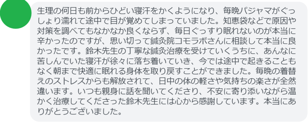 【改善された方の感想（口コミレビュー）】
・神奈川県在住/30歳女性
生理の何日も前からひどい寝汗をかくようになり、毎晩パジャマがぐっしょり濡れて途中で目が覚めてしまっていました。知恵袋などで原因や対策を調べてもなかなか良くならず、毎日ぐっすり眠れないのが本当に辛かったのですが、思い切って鍼灸院コモラボさんに相談して本当に良かったです。鈴木先生の丁寧な鍼灸治療を受けていくうちに、あんなに苦しんでいた寝汗が徐々に落ち着いていき、今では途中で起きることもなく朝まで快適に眠れる身体を取り戻すことができました。毎晩の着替えのストレスからも解放されて、日中の体の軽さや気持ちの楽さが全然違います。いつも親身に話を聞いてくださり、不安に寄り添いながら温かく治療してくださった鈴木先生には心から感謝しています。本当にありがとうございました。


実際に当院ご来院になって改善された患者様の声と改善までの経過を報告します。
下記のリンクから別ページでご覧ください。