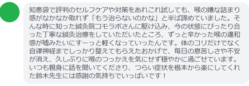 【改善された方の感想(口コミレビュー)】
・静岡県在住/40歳女性
知恵袋で評判のセルフケアや対策をあれこれ試しても、喉の嫌な詰まり感がなかなか取れず「もう治らないのかな」と半ば諦めていました。そんな時に知った鍼灸院コモラボさんに駆け込み、今の状態にぴったり合った丁寧な鍼灸治療をしていただいたところ、ずっと辛かった喉の違和感が嘘みたいにすーっと軽くなっていったんです。体のコリだけでなく自律神経までしっかり整えてもらえたおかげで、毎日の息苦しさや不安が消え、久しぶりに喉のつっかえを気にせず穏やかに過ごせています。いつも親身に話を聞いてくださり、つらい症状を根本から楽にしてくれた鈴木先生には感謝の気持ちでいっぱいです!
実際に当院ご来院になって改善された患者様の声と改善までの経過を報告します。
下記のリンクから別ページでご覧ください。