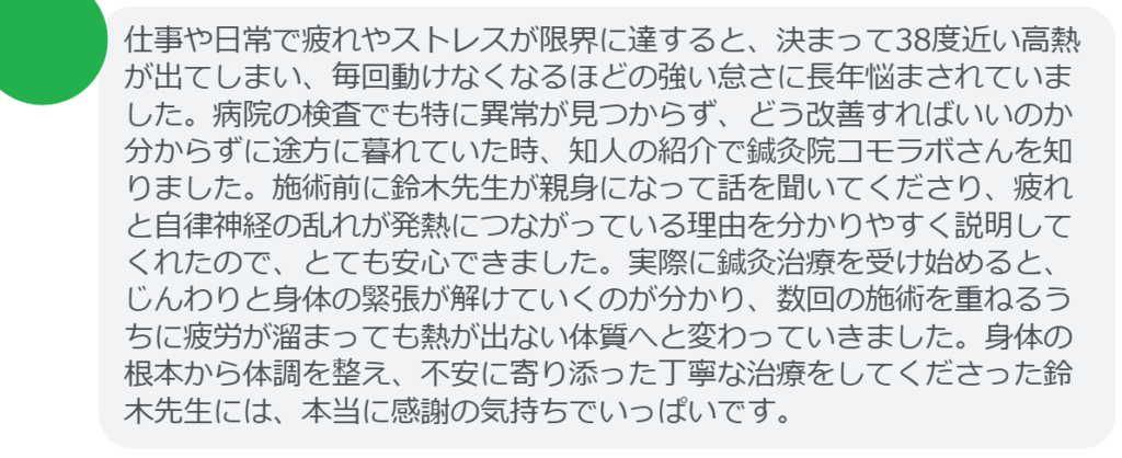 【改善された方の感想(口コミレビュー)】
・神奈川県在住/40歳女性
仕事や日常で疲れやストレスが限界に達すると、決まって38度近い高熱が出てしまい、毎回動けなくなるほどの強い怠さに長年悩まされていました。病院の検査でも特に異常が見つからず、どう改善すればいいのか分からずに途方に暮れていた時、知人の紹介で鍼灸院コモラボさんを知りました。施術前に鈴木先生が親身になって話を聞いてくださり、疲れと自律神経の乱れが発熱につながっている理由を分かりやすく説明してくれたので、とても安心できました。実際に鍼灸治療を受け始めると、じんわりと身体の緊張が解けていくのが分かり、数回の施術を重ねるうちに疲労が溜まっても熱が出ない体質へと変わっていきました。身体の根本から体調を整え、不安に寄り添った丁寧な治療をしてくださった鈴木先生には、本当に感謝の気持ちでいっぱいです。
実際に当院ご来院になって改善された患者様の声と改善までの経過を報告します。
下記のリンクから別ページでご覧ください。