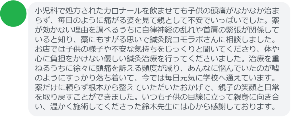 改善された方の感想（口コミレビュー）】
・埼玉県在住/10歳女性
小児科で処方されたカロナールを飲ませても子供の頭痛がなかなか治まらず、毎日のように痛がる姿を見て親として不安でいっぱいでした。薬が効かない理由を調べるうちに自律神経の乱れや首肩の緊張が関係していると知り、藁にもすがる思いで鍼灸院コモラボさんに相談しました。お店では子供の様子や不安な気持ちをじっくりと聞いてくださり、体や心に負担をかけない優しい鍼灸治療を行ってくださいました。治療を重ねるうちに徐々に頭痛を訴える頻度が減り、あんなに悩んでいたのが嘘のようにすっかり落ち着いて、今では毎日元気に学校へ通えています。薬だけに頼らず根本から整えていただいたおかげで、親子の笑顔と日常を取り戻すことができました。いつも子供の目線に立って親身に向き合い、温かく施術してくださった鈴木先生には心から感謝しております。


実際に当院ご来院になって改善された患者様の声と改善までの経過を報告します。
下記のリンクから別ページでご覧ください。