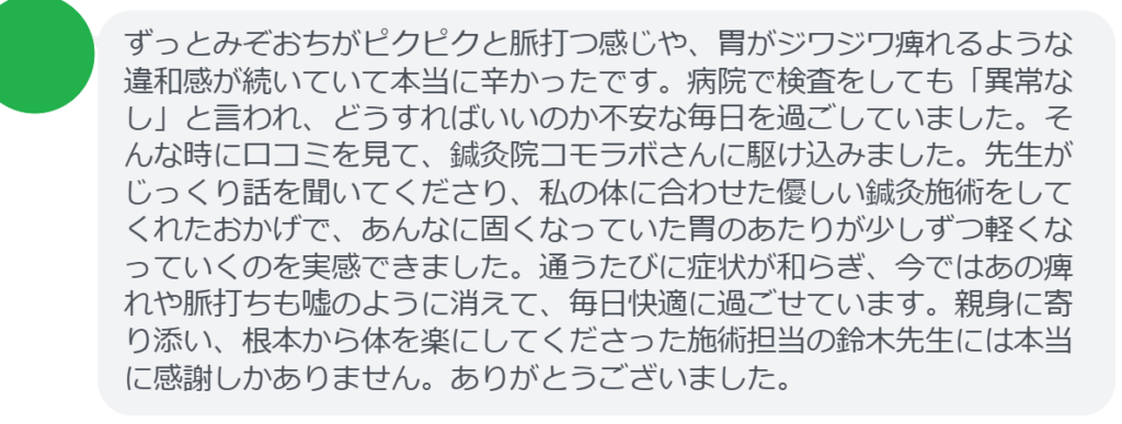 【改善された方の感想（口コミレビュー）】
・神奈川県在住/50歳女性
ずっとみぞおちがピクピクと脈打つ感じや、胃がジワジワ痺れるような違和感が続いていて本当に辛かったです。病院で検査をしても「異常なし」と言われ、どうすればいいのか不安な毎日を過ごしていました。そんな時に口コミを見て、鍼灸院コモラボさんに駆け込みました。先生がじっくり話を聞いてくださり、私の体に合わせた優しい鍼灸施術をしてくれたおかげで、あんなに固くなっていた胃のあたりが少しずつ軽くなっていくのを実感できました。通うたびに症状が和らぎ、今ではあの痺れや脈打ちも嘘のように消えて、毎日快適に過ごせています。親身に寄り添い、根本から体を楽にしてくださった施術担当の鈴木先生には本当に感謝しかありません。ありがとうございました。


実際に当院ご来院になって改善された患者様の声と改善までの経過を報告します。
下記のリンクから別ページでご覧ください。