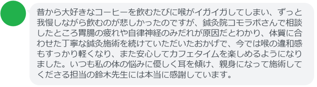 【改善された方の感想（口コミレビュー）】
・静岡県在住/40歳女性
昔から大好きなコーヒーを飲むたびに喉がイガイガしてしまい、ずっと我慢しながら飲むのが悲しかったのですが、鍼灸院コモラボさんで相談したところ胃腸の疲れや自律神経のみだれが原因だとわかり、体質に合わせた丁寧な鍼灸施術を続けていただいたおかげで、今では喉の違和感もすっかり軽くなり、また安心してカフェタイムを楽しめるようになりました。いつも私の体の悩みに優しく耳を傾け、親身になって施術してくださる担当の鈴木先生には本当に感謝しています。


実際に当院ご来院になって改善された患者様の声と改善までの経過を報告します。
下記のリンクから別ページでご覧ください。